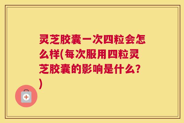 灵芝胶囊一次四粒会怎么样(每次服用四粒灵芝胶囊的影响是什么？)