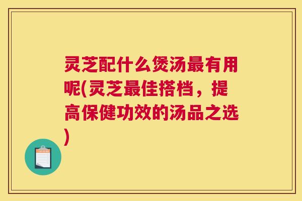 灵芝配什么煲汤最有用呢(灵芝最佳搭档，提高保健功效的汤品之选)