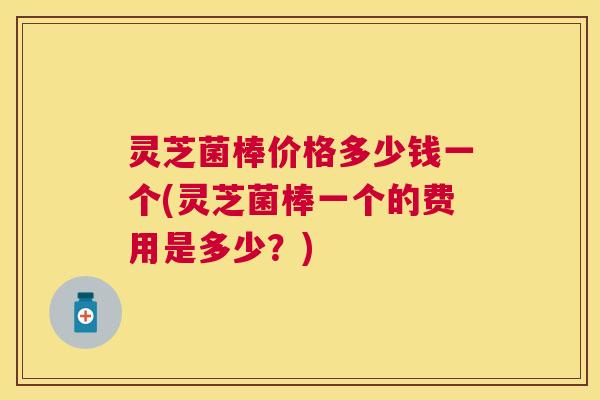 灵芝菌棒价格多少钱一个(灵芝菌棒一个的费用是多少？)