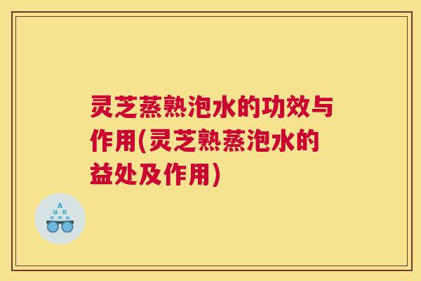 灵芝蒸熟泡水的功效与作用(灵芝熟蒸泡水的益处及作用)