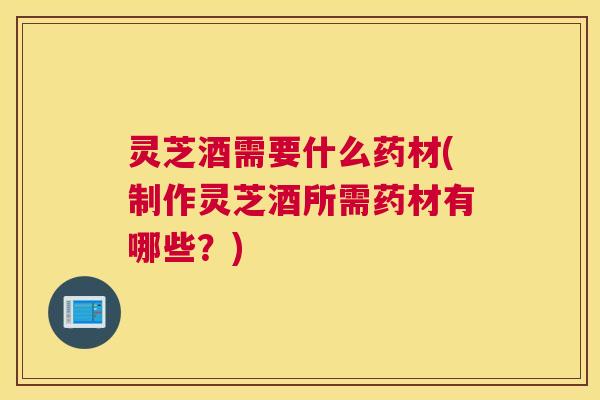 灵芝酒需要什么药材(制作灵芝酒所需药材有哪些?) 灵芝酒需要什么药材(制作灵芝酒所需药材有哪些?)