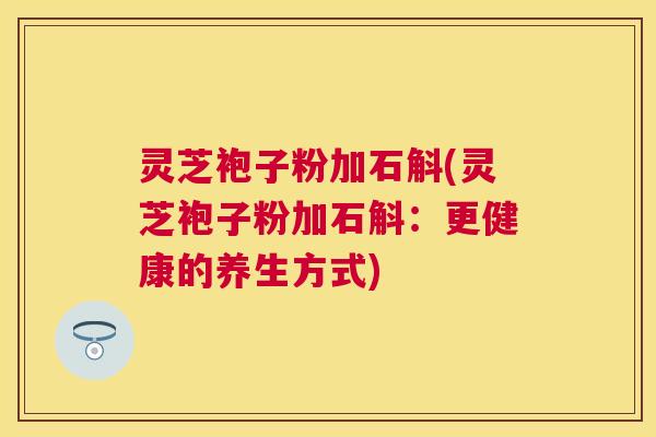 灵芝袍子粉加石斛(灵芝袍子粉加石斛：更健康的养生方式)