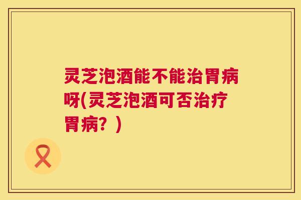 灵芝泡酒能不能治胃病呀(灵芝泡酒可否治疗胃病？)