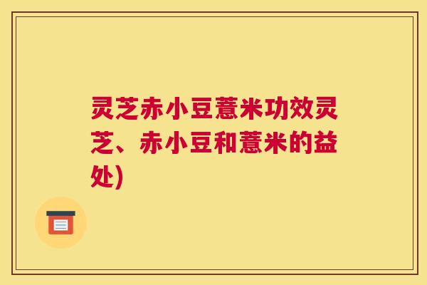灵芝赤小豆薏米功效灵芝、赤小豆和薏米的益处) 灵芝赤小豆薏米功效灵芝、赤小豆和薏米的益处)