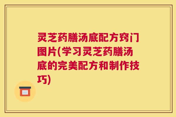 灵芝药膳汤底配方窍门图片(学习灵芝药膳汤底的完美配方和制作技巧)