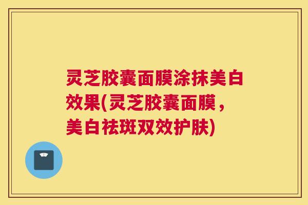 灵芝胶囊面膜涂抹美白效果(灵芝胶囊面膜，美白祛斑双效护肤)