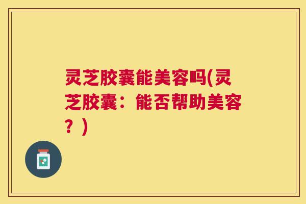 灵芝胶囊能美容吗(灵芝胶囊：能否帮助美容？)