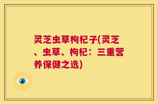灵芝虫草枸杞子(灵芝、虫草、枸杞：三重营养保健之选)