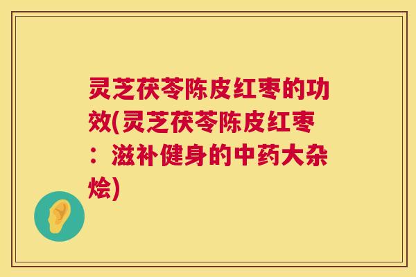 灵芝茯苓陈皮红枣的功效(灵芝茯苓陈皮红枣：滋补健身的大杂烩)