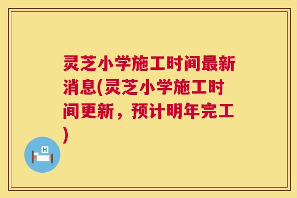 灵芝小学施工时间最新消息(灵芝小学施工时间更新，预计明年完工)