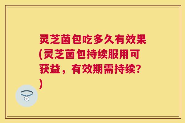 灵芝菌包吃多久有效果(灵芝菌包持续服用可获益，有效期需持续？)