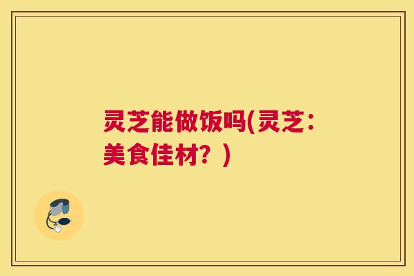 灵芝能做饭吗(灵芝：美食佳材？)