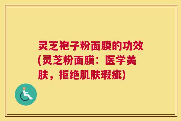 灵芝袍子粉面膜的功效(灵芝粉面膜：医学美肤，拒绝肌肤瑕疵)