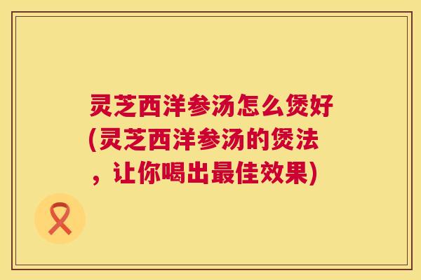 灵芝西洋参汤怎么煲好(灵芝西洋参汤的煲法，让你喝出最佳效果)