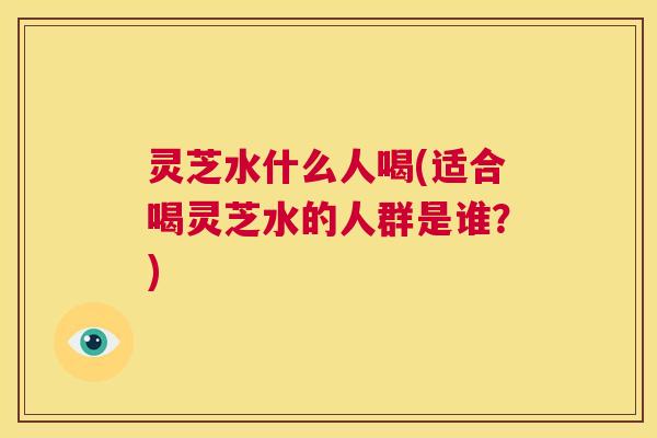 灵芝水什么人喝(适合喝灵芝水的人群是谁？)