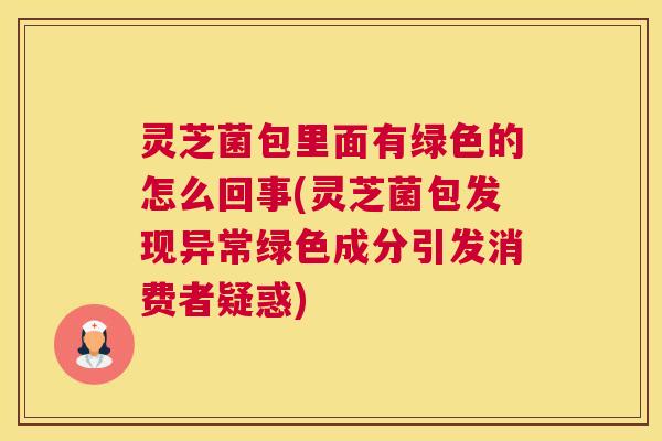 灵芝菌包里面有绿色的怎么回事(灵芝菌包发现异常绿色成分引发消费者疑惑)