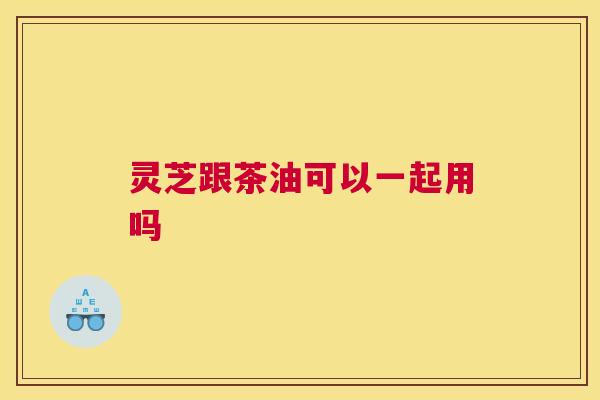 灵芝跟茶油可以一起用吗