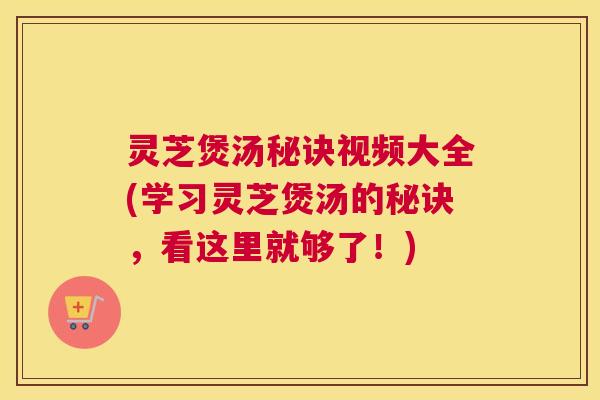 灵芝煲汤秘诀视频大全(学习灵芝煲汤的秘诀，看这里就够了！)
