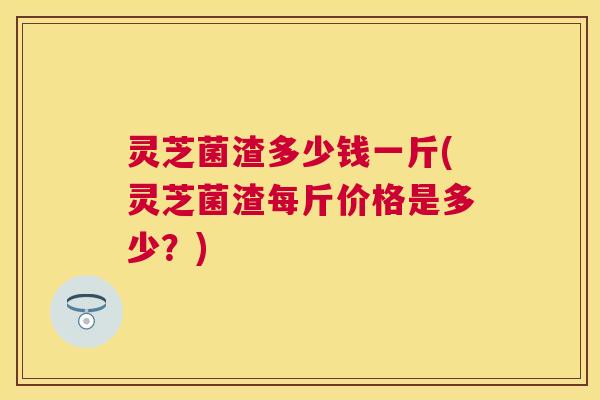 灵芝菌渣多少钱一斤(灵芝菌渣每斤价格是多少？)