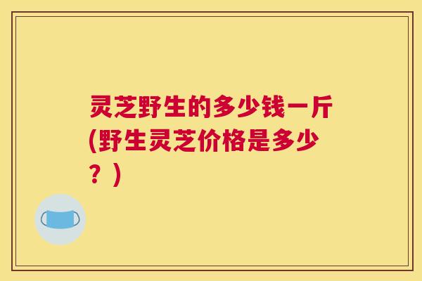 灵芝野生的多少钱一斤(野生灵芝价格是多少？)