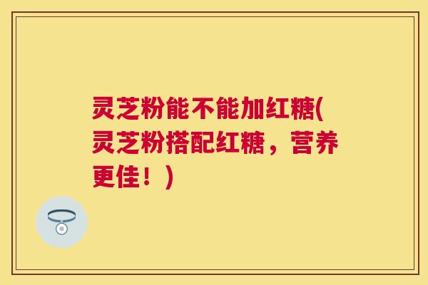 灵芝粉能不能加红糖(灵芝粉搭配红糖，营养更佳！)