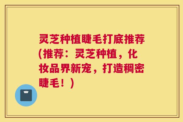 灵芝种植睫毛打底推荐(推荐：灵芝种植，化妆品界新宠，打造稠密睫毛！)