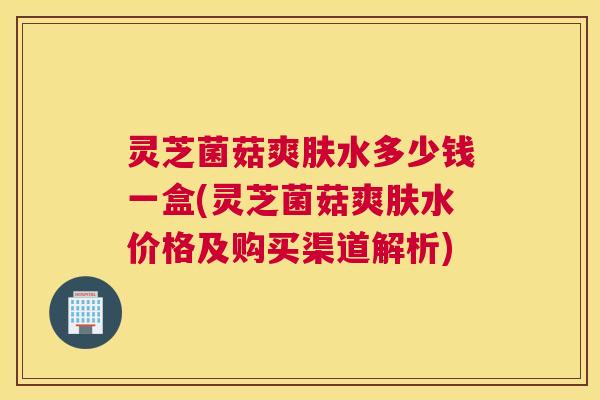 灵芝菌菇爽肤水多少钱一盒(灵芝菌菇爽肤水价格及购买渠道解析)
