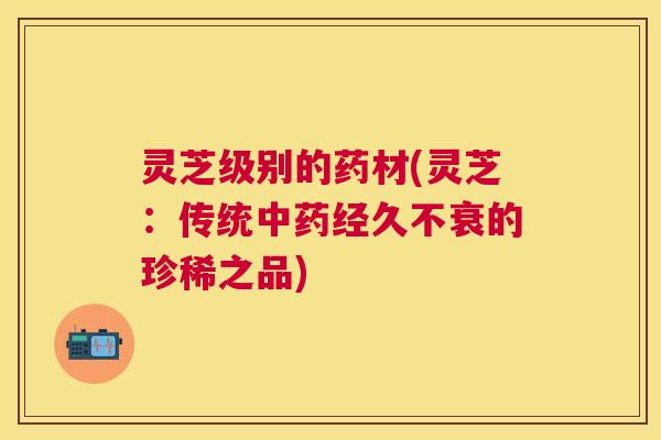 灵芝级别的药材(灵芝：传统中药经久不衰的珍稀之品)