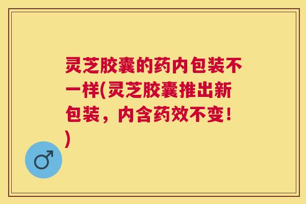 灵芝胶囊的药内包装不一样(灵芝胶囊推出新包装，内含药效不变！)