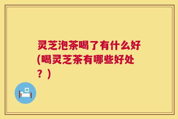 灵芝泡茶喝了有什么好(喝灵芝茶有哪些好处？)