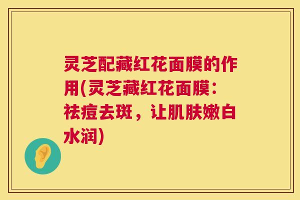 灵芝配藏红花面膜的作用(灵芝藏红花面膜：祛痘去斑，让肌肤嫩白水润)