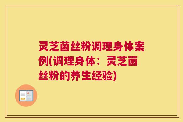 灵芝菌丝粉调理身体案例(调理身体：灵芝菌丝粉的养生经验)