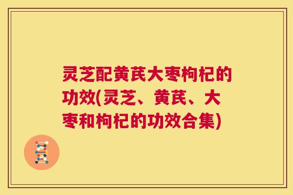 灵芝配黄芪大枣枸杞的功效(灵芝、黄芪、大枣和枸杞的功效合集)