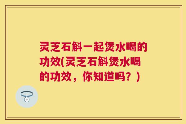 灵芝石斛一起煲水喝的功效(灵芝石斛煲水喝的功效，你知道吗？)