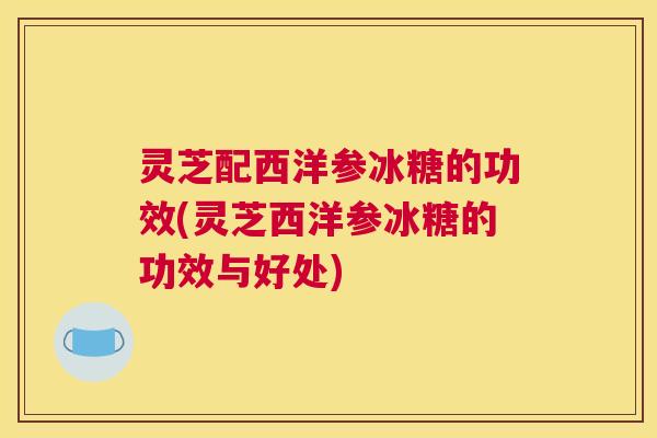 灵芝配西洋参冰糖的功效(灵芝西洋参冰糖的功效与好处)