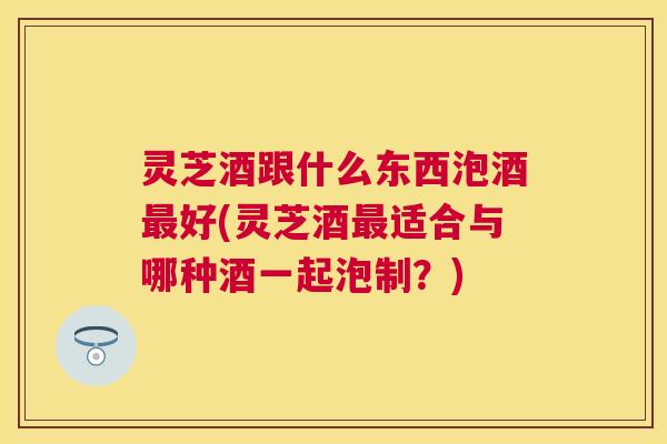 灵芝酒跟什么东西泡酒最好(灵芝酒最适合与哪种酒一起泡制？)