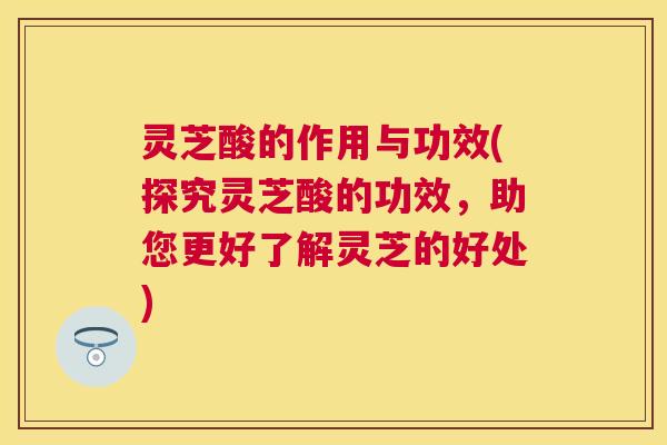 灵芝酸的作用与功效(探究灵芝酸的功效，助您更好了解灵芝的好处)