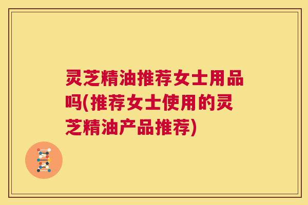 灵芝精油推荐女士用品吗(推荐女士使用的灵芝精油产品推荐)