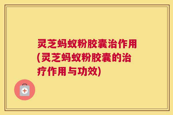 灵芝蚂蚁粉胶囊治作用(灵芝蚂蚁粉胶囊的治疗作用与功效)