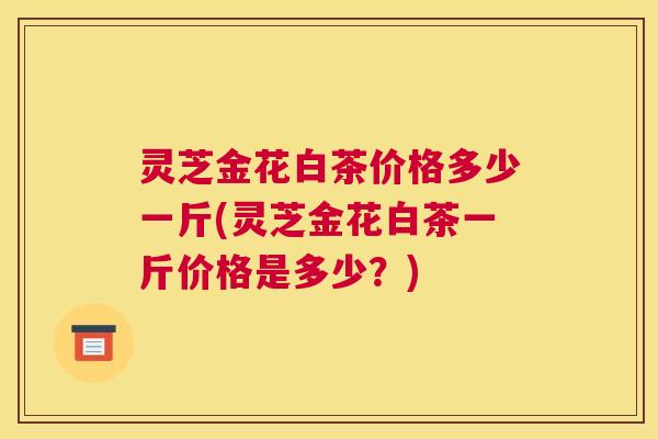 灵芝金花白茶价格多少一斤(灵芝金花白茶一斤价格是多少？)