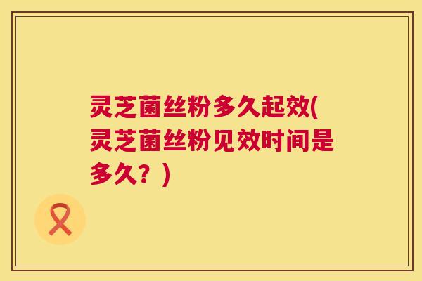 灵芝菌丝粉多久起效(灵芝菌丝粉见效时间是多久？)