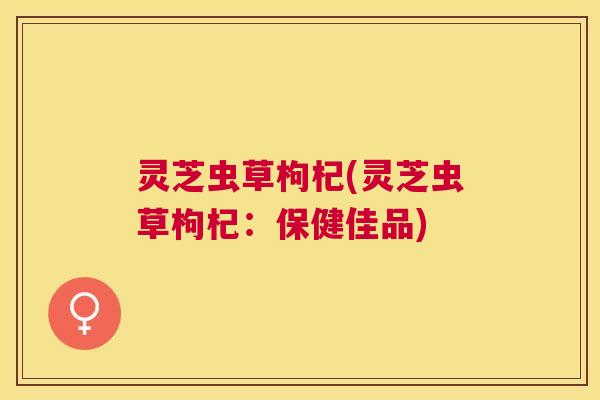灵芝虫草枸杞(灵芝虫草枸杞：保健佳品)
