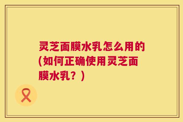 灵芝面膜水乳怎么用的(如何正确使用灵芝面膜水乳？)