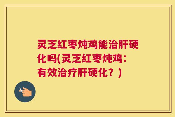 灵芝红枣炖鸡能治肝硬化吗(灵芝红枣炖鸡：有效治疗肝硬化？)