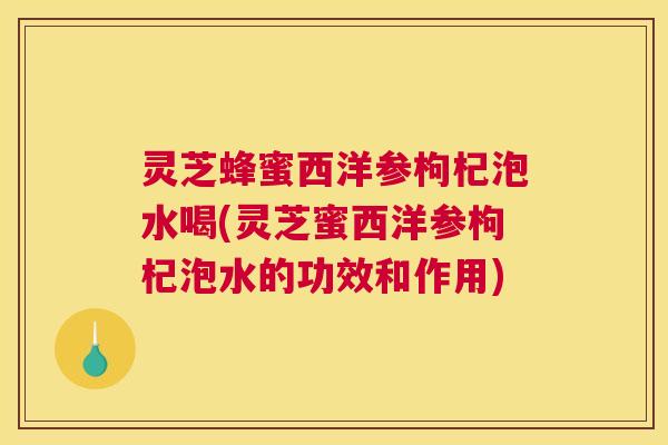 灵芝蜂蜜西洋参枸杞泡水喝(灵芝蜜西洋参枸杞泡水的功效和作用)