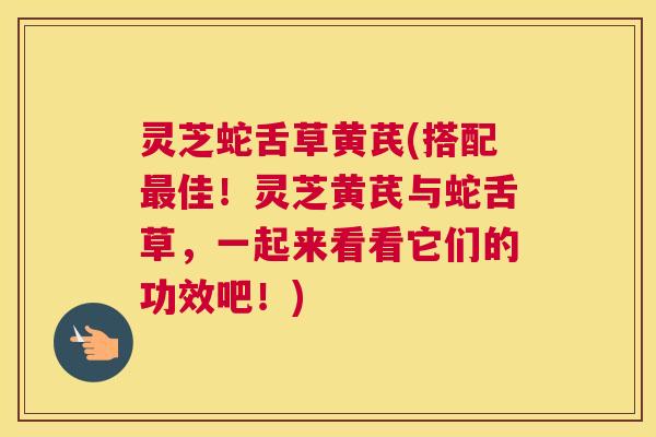 灵芝蛇舌草黄芪(搭配最佳！灵芝黄芪与蛇舌草，一起来看看它们的功效吧！)