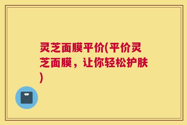 灵芝面膜平价(平价灵芝面膜，让你轻松护肤)