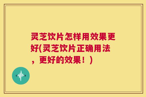 灵芝饮片怎样用效果更好(灵芝饮片正确用法，更好的效果！)