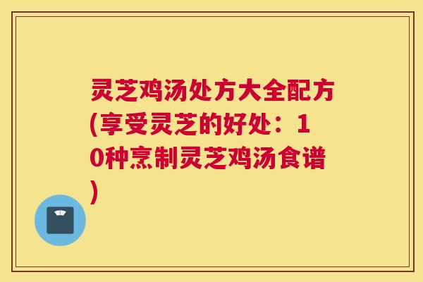灵芝鸡汤处方大全配方(享受灵芝的好处：10种烹制灵芝鸡汤食谱)