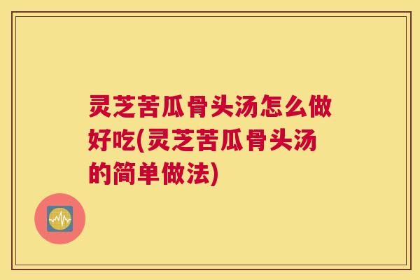 灵芝苦瓜骨头汤怎么做好吃(灵芝苦瓜骨头汤的简单做法)